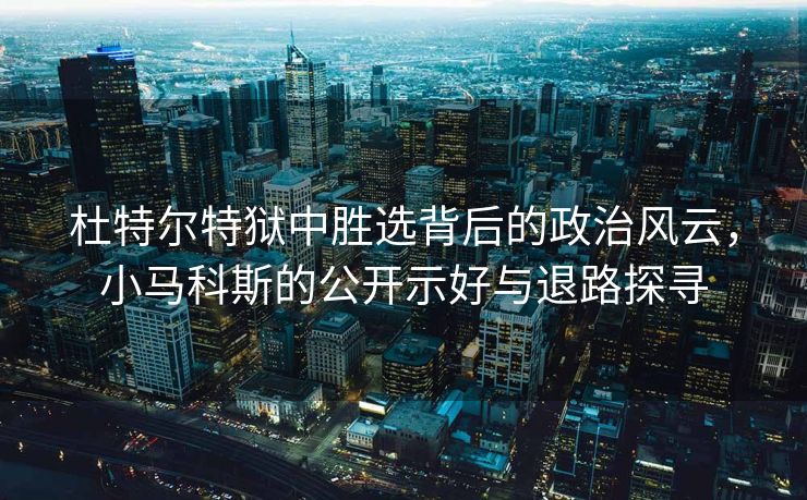 杜特尔特狱中胜选背后的政治风云，小马科斯的公开示好与退路探寻
