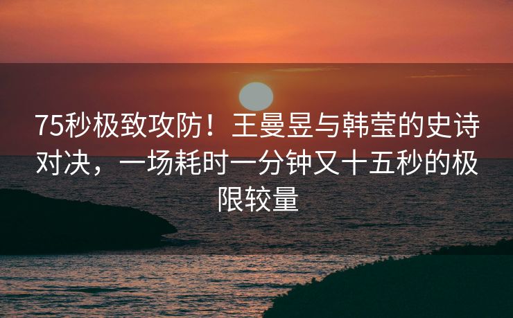 75秒极致攻防！王曼昱与韩莹的史诗对决，一场耗时一分钟又十五秒的极限较量