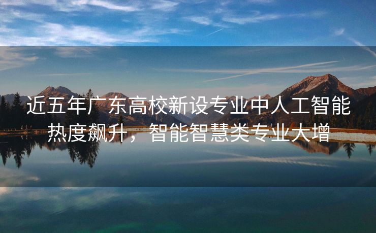 近五年广东高校新设专业中人工智能热度飙升，智能智慧类专业大增