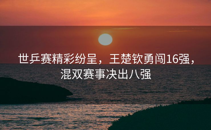 世乒赛精彩纷呈，王楚钦勇闯16强，混双赛事决出八强