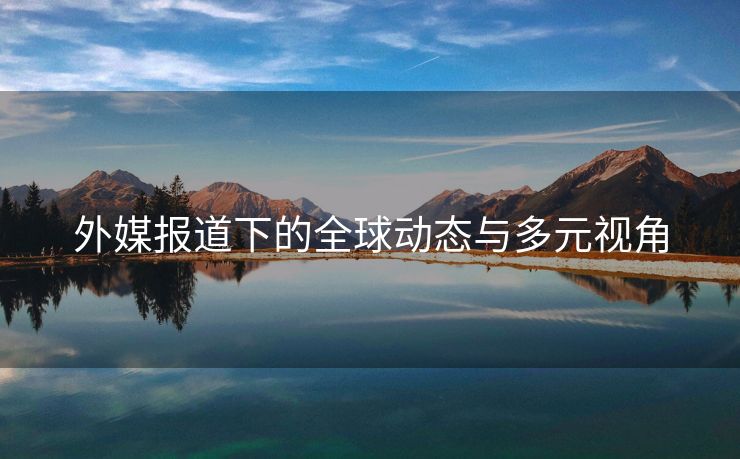 外媒报道下的全球动态与多元视角