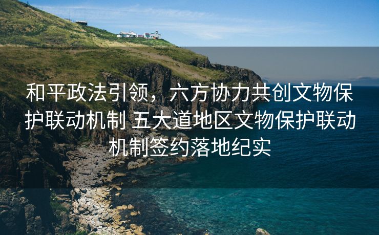 和平政法引领，六方协力共创文物保护联动机制 五大道地区文物保护联动机制签约落地纪实