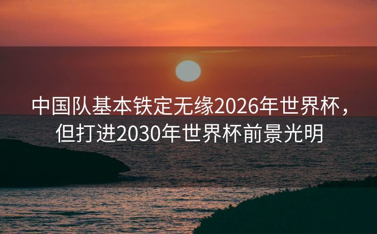 中国队基本铁定无缘2026年世界杯，但打进2030年世界杯前景光明