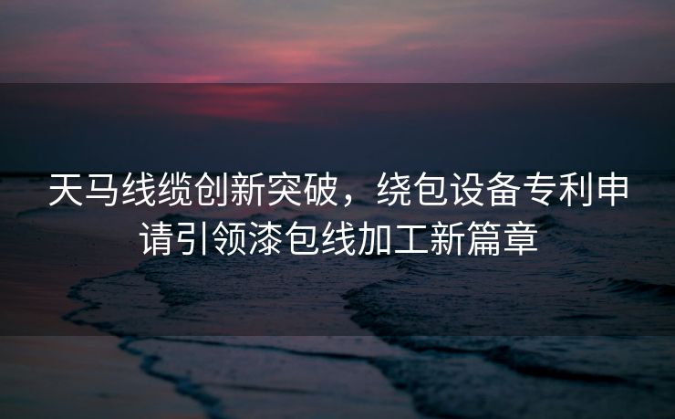 天马线缆创新突破，绕包设备专利申请引领漆包线加工新篇章