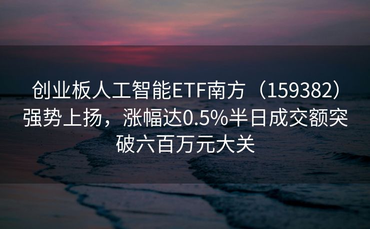 创业板人工智能ETF南方（159382）强势上扬，涨幅达0.5%半日成交额突破六百万元大关