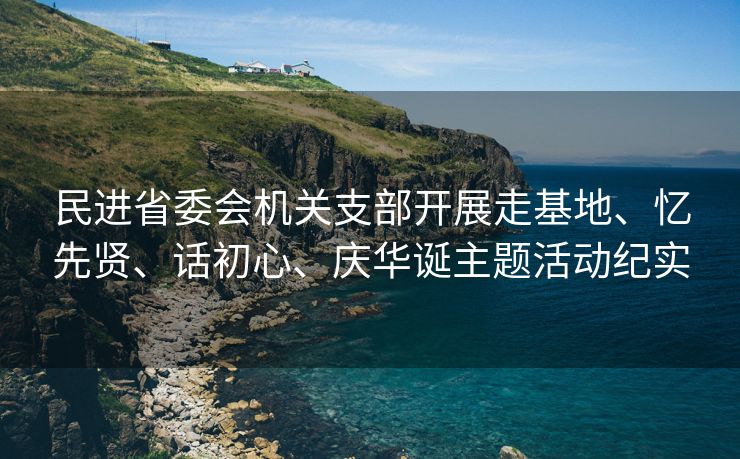 民进省委会机关支部开展走基地、忆先贤、话初心、庆华诞主题活动纪实