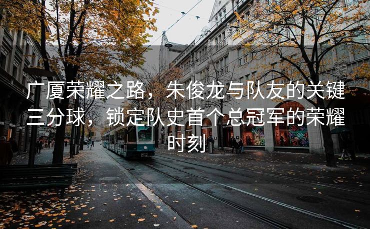 广厦荣耀之路，朱俊龙与队友的关键三分球，锁定队史首个总冠军的荣耀时刻