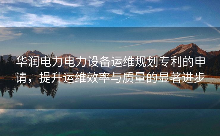 华润电力电力设备运维规划专利的申请，提升运维效率与质量的显著进步