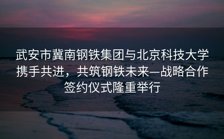 武安市冀南钢铁集团与北京科技大学携手共进，共筑钢铁未来—战略合作签约仪式隆重举行