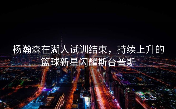 杨瀚森在湖人试训结束，持续上升的篮球新星闪耀斯台普斯
