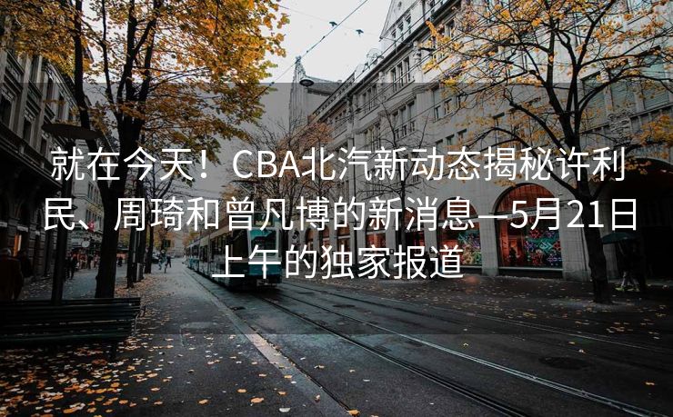 就在今天！CBA北汽新动态揭秘许利民、周琦和曾凡博的新消息—5月21日上午的独家报道