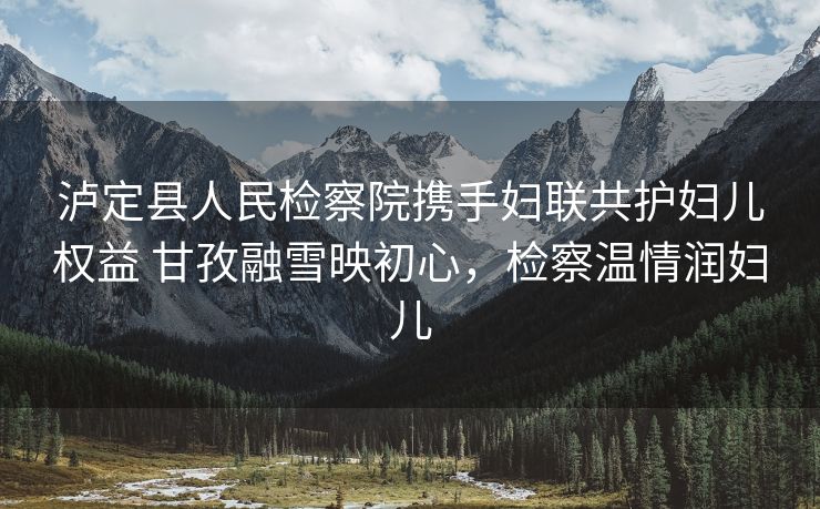 泸定县人民检察院携手妇联共护妇儿权益 甘孜融雪映初心，检察温情润妇儿