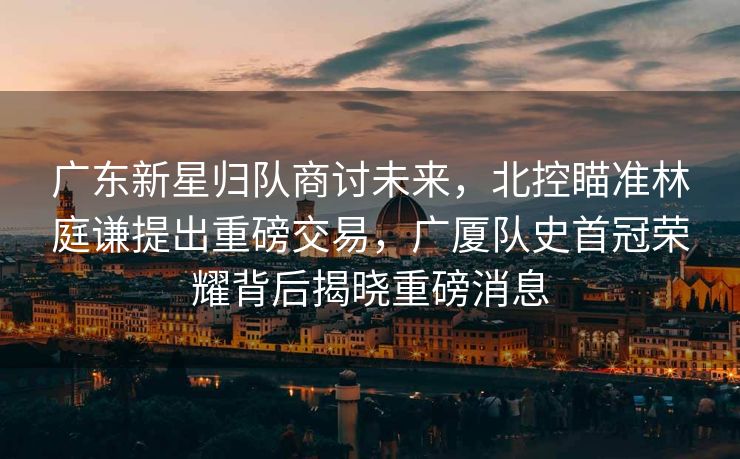 广东新星归队商讨未来，北控瞄准林庭谦提出重磅交易，广厦队史首冠荣耀背后揭晓重磅消息
