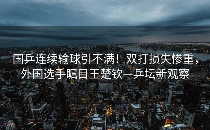 国乒连续输球引不满！双打损失惨重，外国选手瞩目王楚钦—乒坛新观察