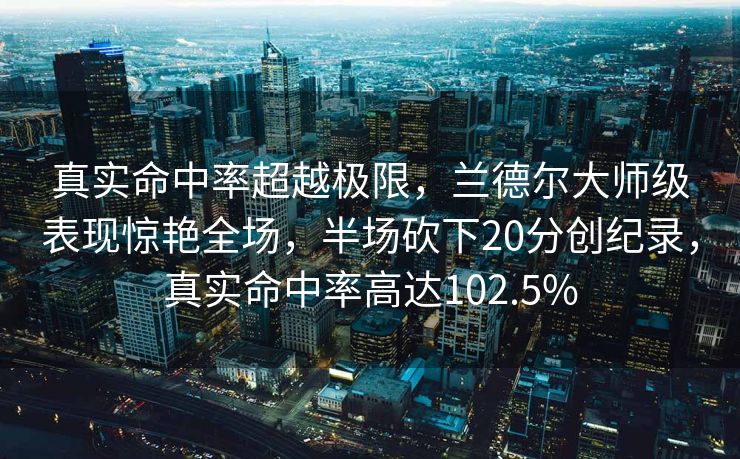 真实命中率超越极限，兰德尔大师级表现惊艳全场，半场砍下20分创纪录，真实命中率高达102.5%
