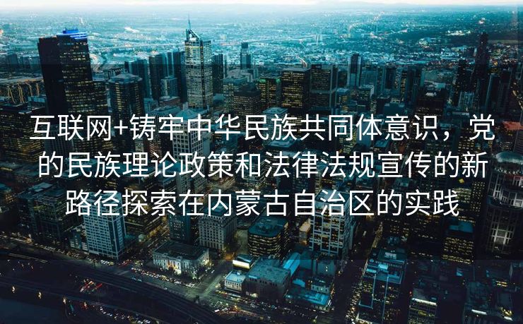 互联网+铸牢中华民族共同体意识，党的民族理论政策和法律法规宣传的新路径探索在内蒙古自治区的实践