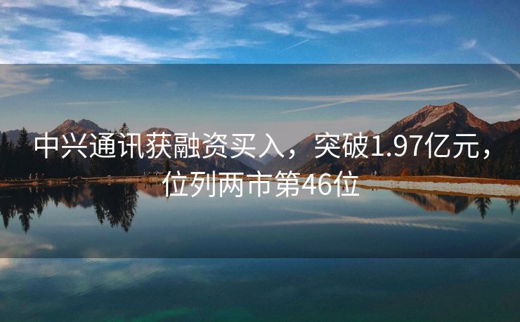 中兴通讯获融资买入，突破1.97亿元，位列两市第46位