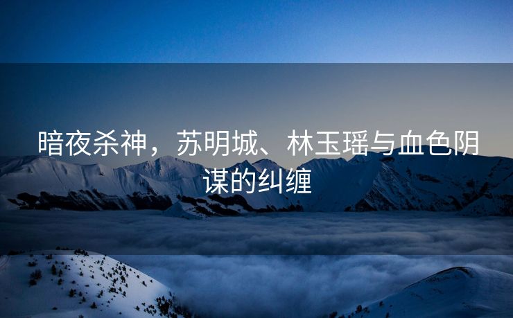 暗夜杀神，苏明城、林玉瑶与血色阴谋的纠缠