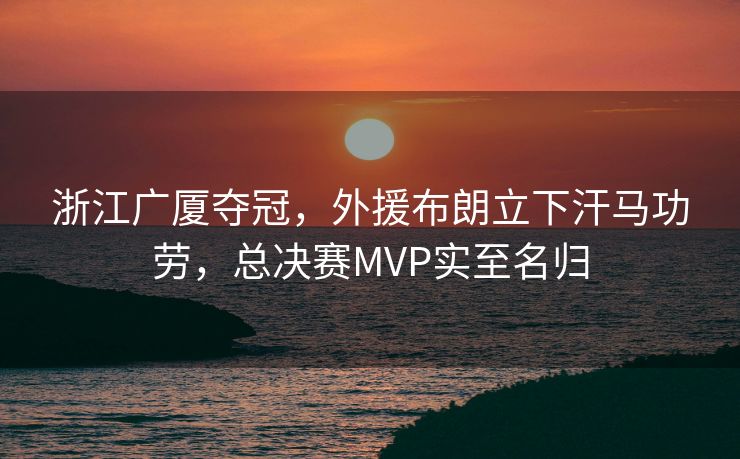 浙江广厦夺冠，外援布朗立下汗马功劳，总决赛MVP实至名归