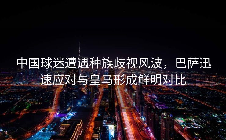 中国球迷遭遇种族歧视风波，巴萨迅速应对与皇马形成鲜明对比