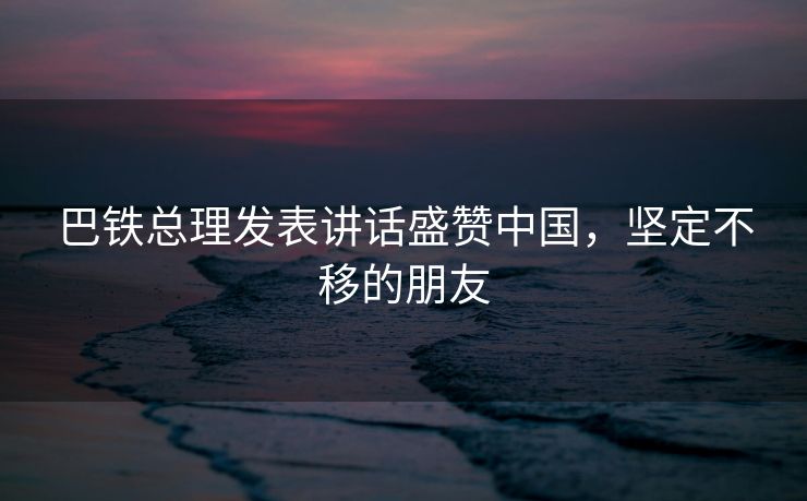 巴铁总理发表讲话盛赞中国，坚定不移的朋友