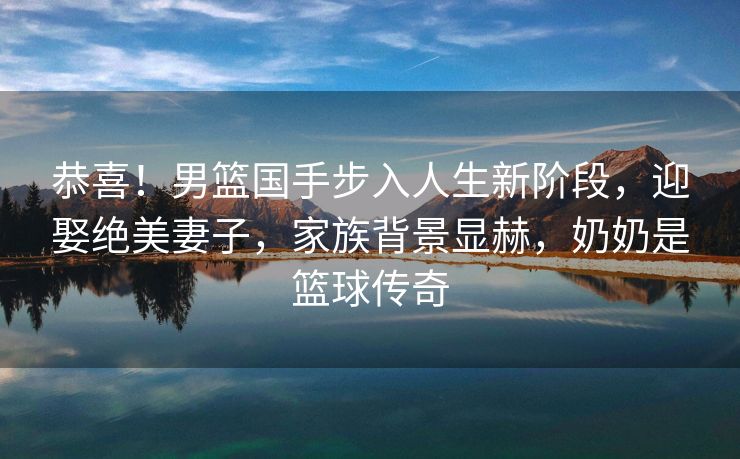恭喜！男篮国手步入人生新阶段，迎娶绝美妻子，家族背景显赫，奶奶是篮球传奇