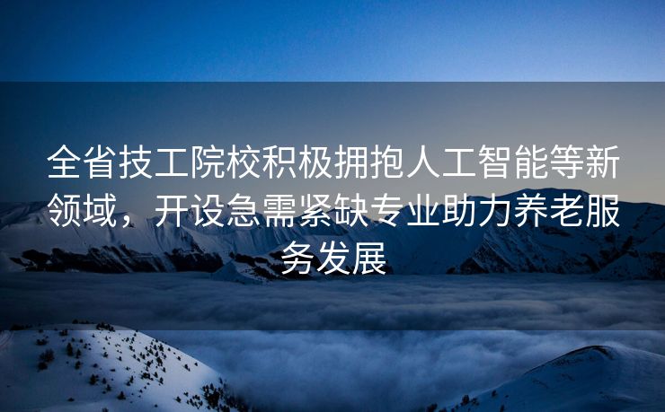 全省技工院校积极拥抱人工智能等新领域，开设急需紧缺专业助力养老服务发展