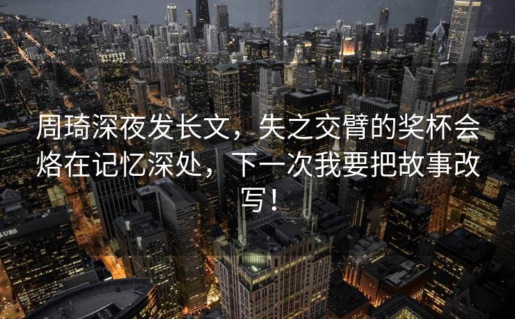 周琦深夜发长文，失之交臂的奖杯会烙在记忆深处，下一次我要把故事改写！