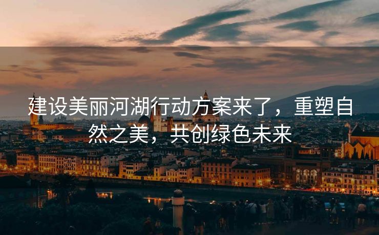建设美丽河湖行动方案来了，重塑自然之美，共创绿色未来