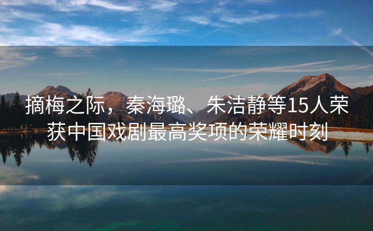 摘梅之际，秦海璐、朱洁静等15人荣获中国戏剧最高奖项的荣耀时刻