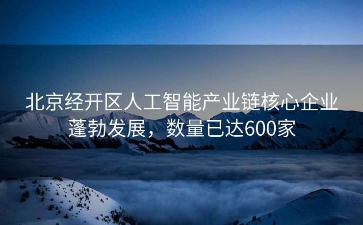 北京经开区人工智能产业链核心企业蓬勃发展，数量已达600家