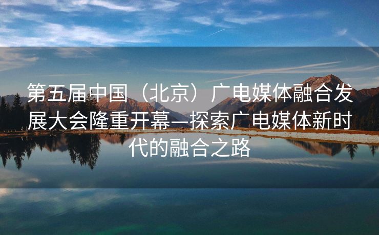 第五届中国（北京）广电媒体融合发展大会隆重开幕—探索广电媒体新时代的融合之路