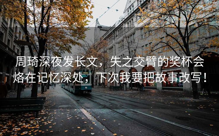 周琦深夜发长文，失之交臂的奖杯会烙在记忆深处，下次我要把故事改写！
