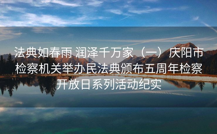法典如春雨 润泽千万家（一）庆阳市检察机关举办民法典颁布五周年检察开放日系列活动纪实