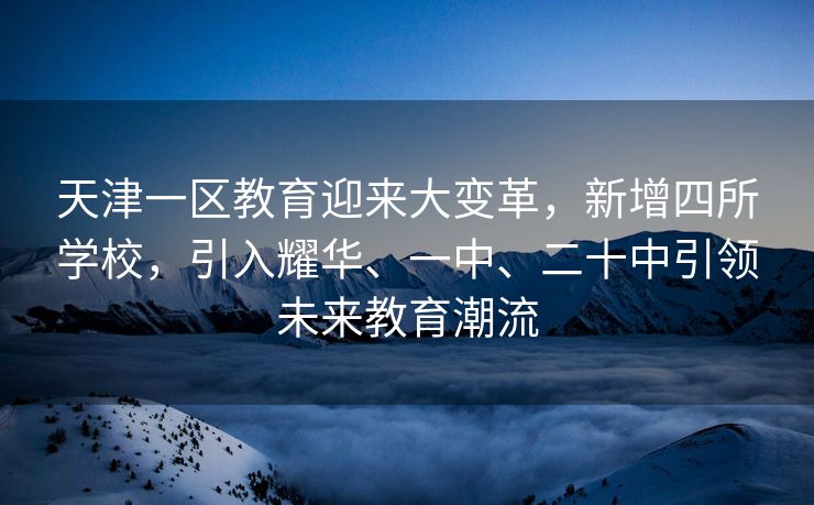 天津一区教育迎来大变革，新增四所学校，引入耀华、一中、二十中引领未来教育潮流