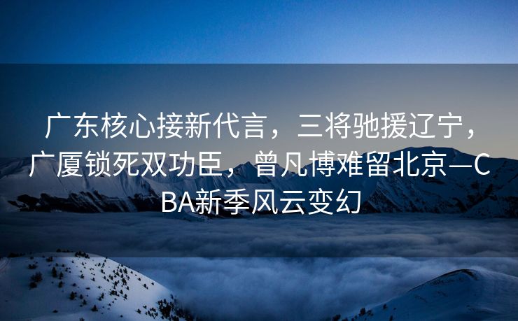 广东核心接新代言，三将驰援辽宁，广厦锁死双功臣，曾凡博难留北京—CBA新季风云变幻