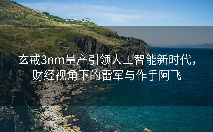玄戒3nm量产引领人工智能新时代，财经视角下的雷军与作手阿飞