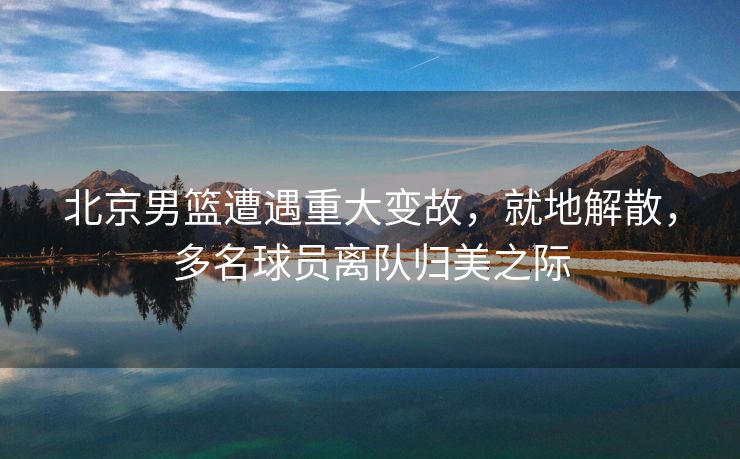 北京男篮遭遇重大变故，就地解散，多名球员离队归美之际