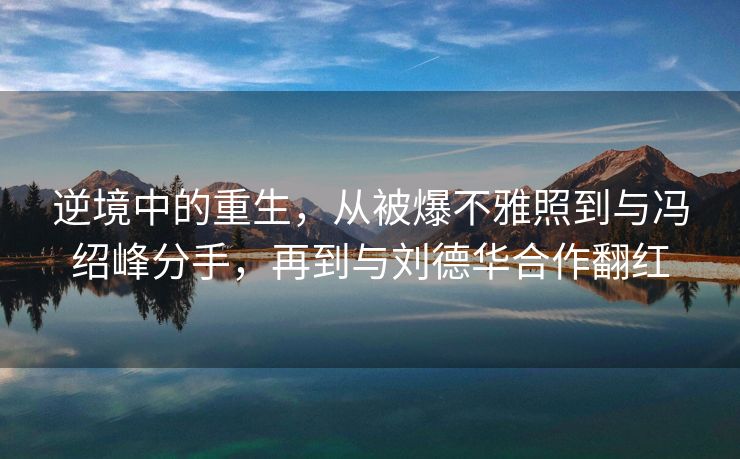 逆境中的重生，从被爆不雅照到与冯绍峰分手，再到与刘德华合作翻红