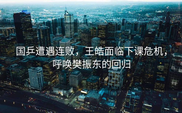 国乒遭遇连败，王皓面临下课危机，呼唤樊振东的回归
