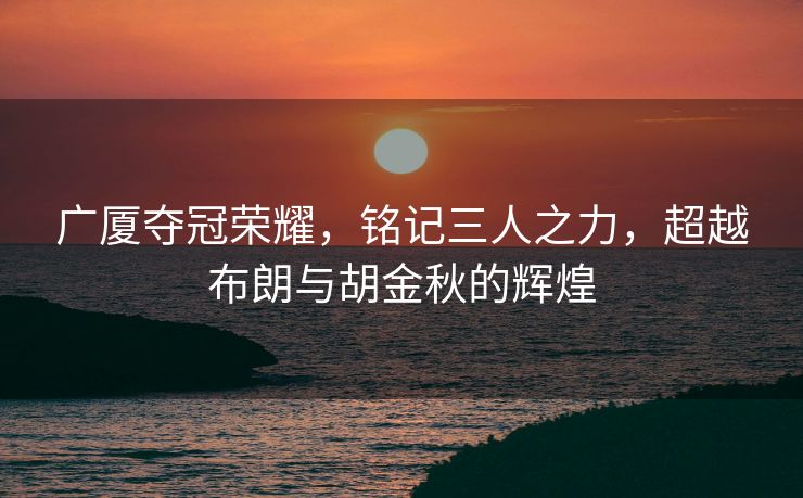 广厦夺冠荣耀，铭记三人之力，超越布朗与胡金秋的辉煌