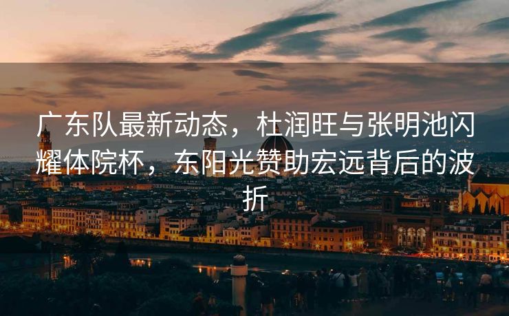 广东队最新动态，杜润旺与张明池闪耀体院杯，东阳光赞助宏远背后的波折