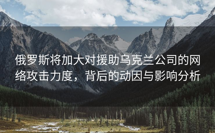 俄罗斯将加大对援助乌克兰公司的网络攻击力度，背后的动因与影响分析