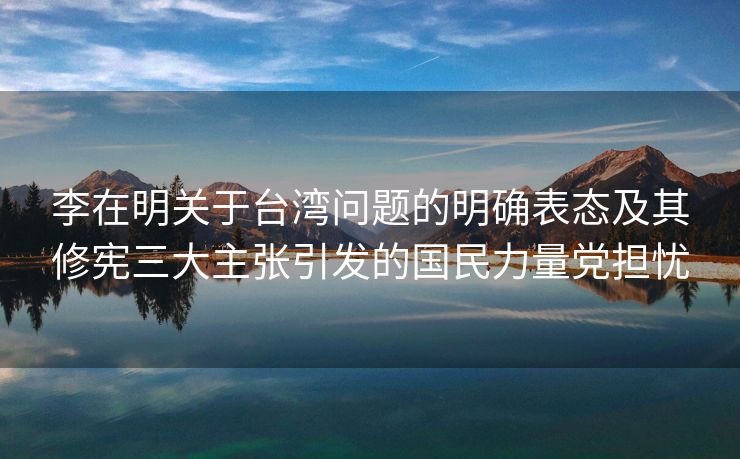 李在明关于台湾问题的明确表态及其修宪三大主张引发的国民力量党担忧