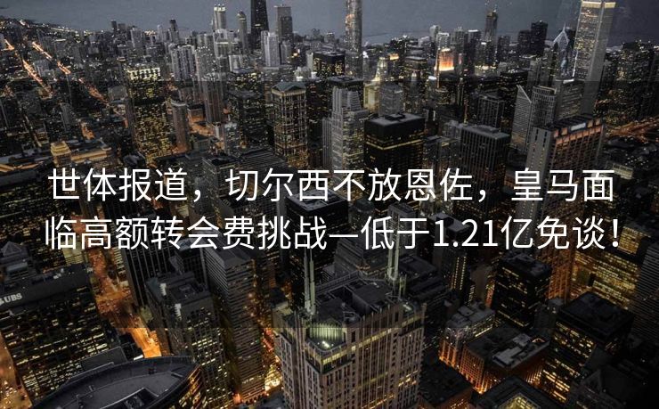 世体报道，切尔西不放恩佐，皇马面临高额转会费挑战—低于1.21亿免谈！