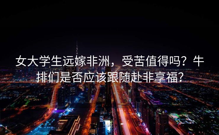 女大学生远嫁非洲，受苦值得吗？牛排们是否应该跟随赴非享福？