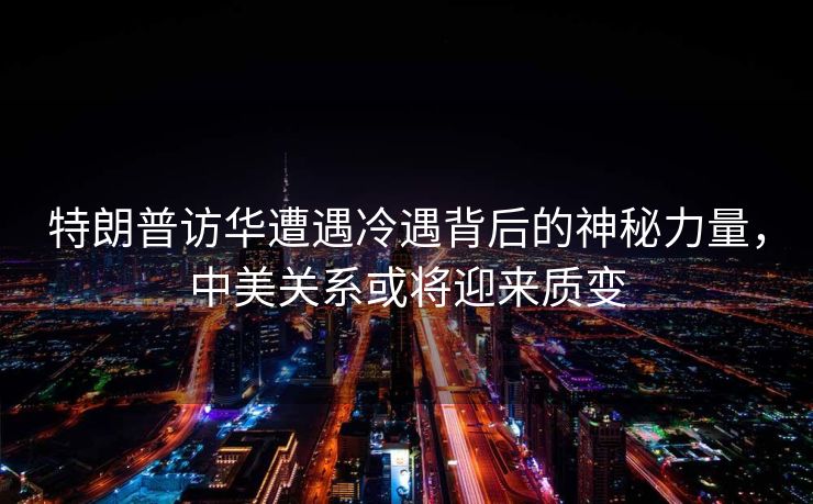 特朗普访华遭遇冷遇背后的神秘力量，中美关系或将迎来质变