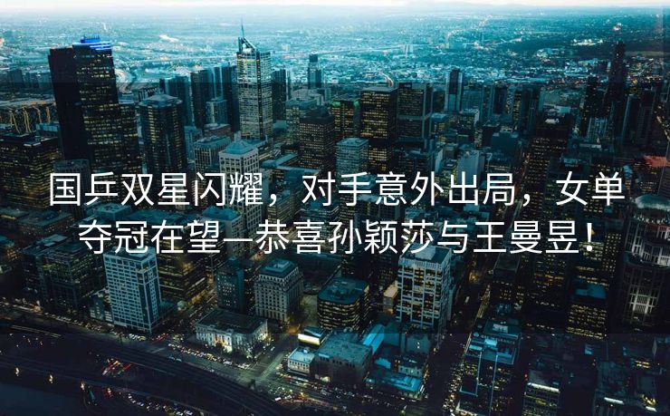 国乒双星闪耀，对手意外出局，女单夺冠在望—恭喜孙颖莎与王曼昱！