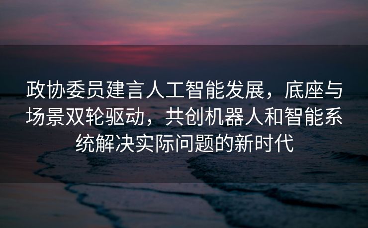 政协委员建言人工智能发展，底座与场景双轮驱动，共创机器人和智能系统解决实际问题的新时代