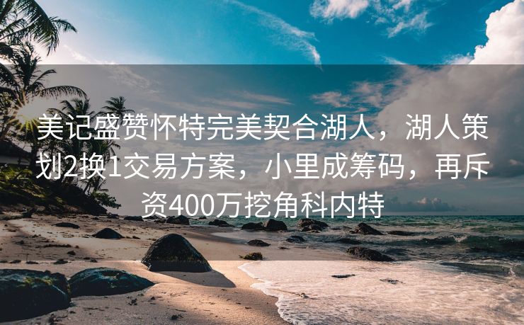 美记盛赞怀特完美契合湖人，湖人策划2换1交易方案，小里成筹码，再斥资400万挖角科内特